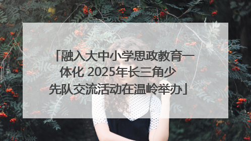 融入大中小学思政教育一体化 2025年长三角少先队交流活动在温岭举办