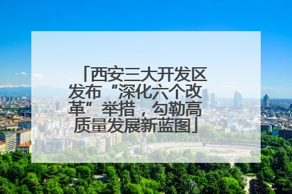 西安三大开发区发布“深化六个改革”举措，勾勒高质量发展新蓝图