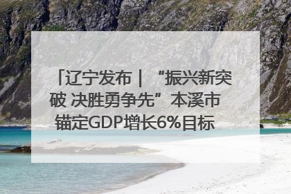辽宁发布｜“振兴新突破 决胜勇争先”本溪市锚定GDP增长6%目标推进十项重点工作