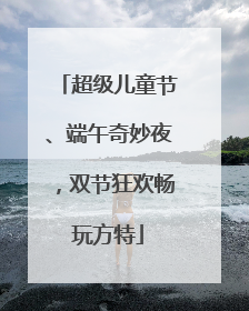 超级儿童节、端午奇妙夜，双节狂欢畅玩方特