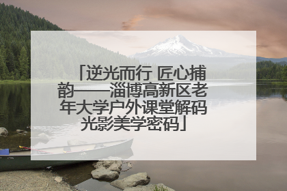 逆光而行 匠心捕韵——淄博高新区老年大学户外课堂解码光影美学密码