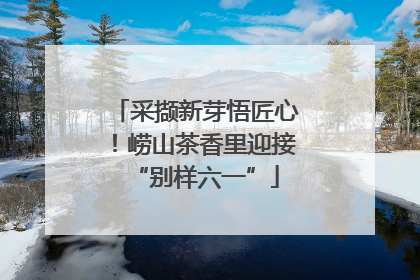 采撷新芽悟匠心！崂山茶香里迎接“别样六一”