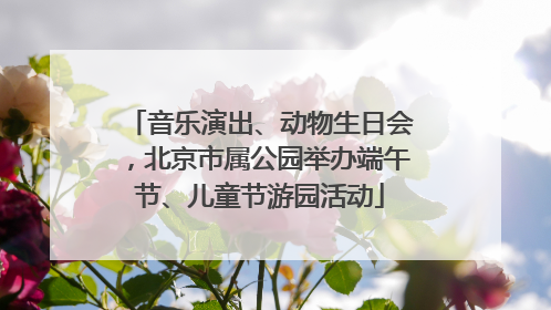 音乐演出、动物生日会，北京市属公园举办端午节、儿童节游园活动