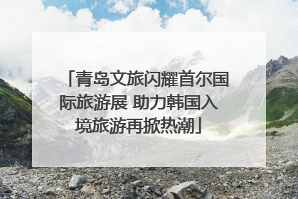 青岛文旅闪耀首尔国际旅游展 助力韩国入境旅游再掀热潮