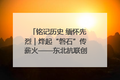 铭记历史 缅怀先烈｜烽起“磐石”传薪火——东北抗联创建地的振兴新篇
