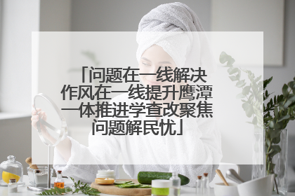 问题在一线解决 作风在一线提升鹰潭一体推进学查改聚焦问题解民忧