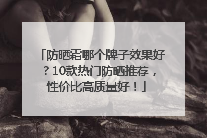 防晒霜哪个牌子效果好？10款热门防晒推荐，性价比高质量好！