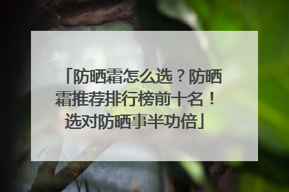 防晒霜怎么选？防晒霜推荐排行榜前十名！选对防晒事半功倍