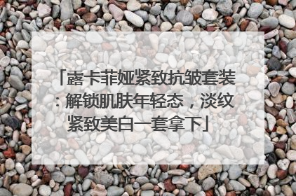 露卡菲娅紧致抗皱套装：解锁肌肤年轻态，淡纹紧致美白一套拿下