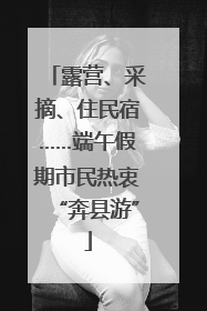 露营、采摘、住民宿……端午假期市民热衷“奔县游”