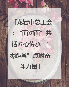 龙岩市总工会：“面对面”共话匠心传承 “零距离”点燃奋斗力量