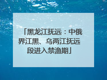 黑龙江抚远：中俄界江黑、乌两江抚远段进入禁渔期