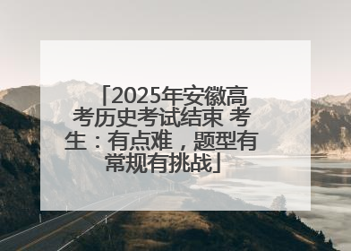 2025年安徽高考历史考试结束 考生：有点难，题型有常规有挑战