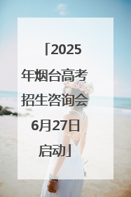2025年烟台高考招生咨询会6月27日启动