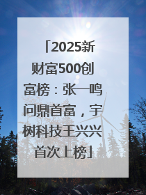 2025新财富500创富榜：张一鸣问鼎首富，宇树科技王兴兴首次上榜
