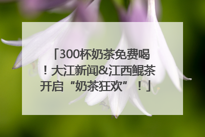 300杯奶茶免费喝！大江新闻&江西鲲茶开启“奶茶狂欢”！