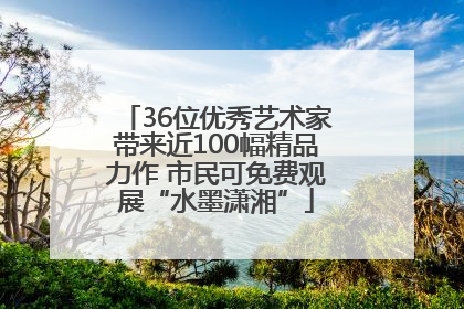 36位优秀艺术家带来近100幅精品力作 市民可免费观展“水墨潇湘”