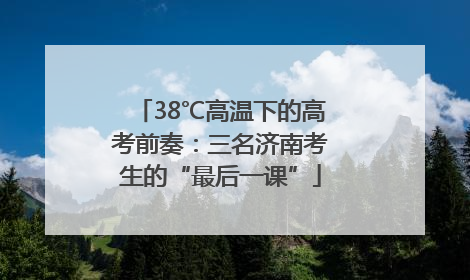 38℃高温下的高考前奏：三名济南考生的“最后一课”