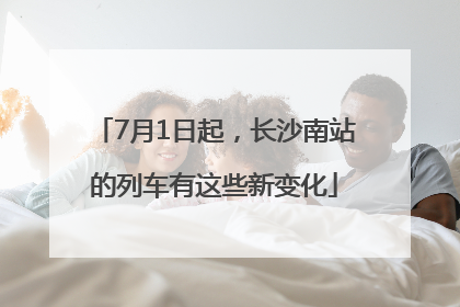 7月1日起，长沙南站的列车有这些新变化