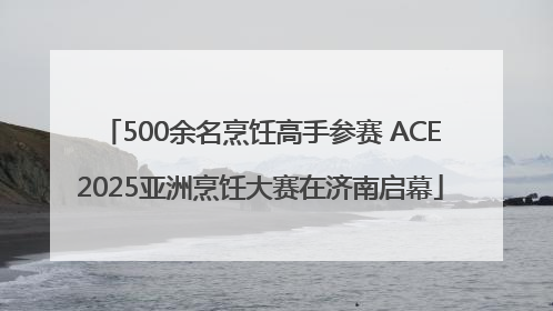 500余名烹饪高手参赛 ACE2025亚洲烹饪大赛在济南启幕