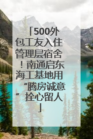500外包工友入住管理层宿舍！南通启东海工基地用“腾房诚意”拴心留人