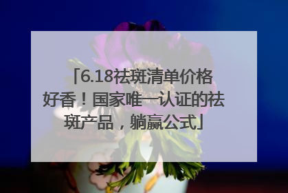 6.18祛斑清单价格好香！国家唯一认证的祛斑产品，躺赢公式