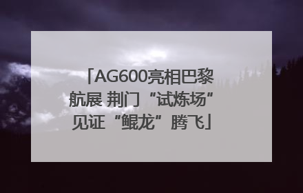 AG600亮相巴黎航展 荆门“试炼场”见证“鲲龙”腾飞