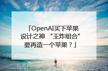 OpenAI买下苹果设计之神 “王炸组合”要再造一个苹果？